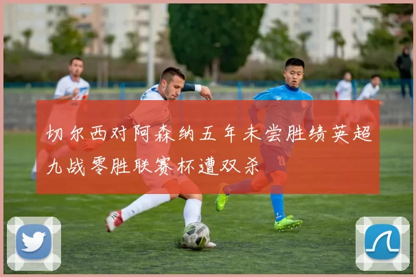 切尔西对阿森纳五年未尝胜绩英超九战零胜联赛杯遭双杀