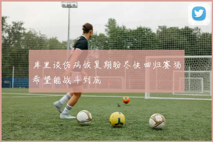 库里谈伤病恢复期盼尽快回归赛场希望能战斗到底