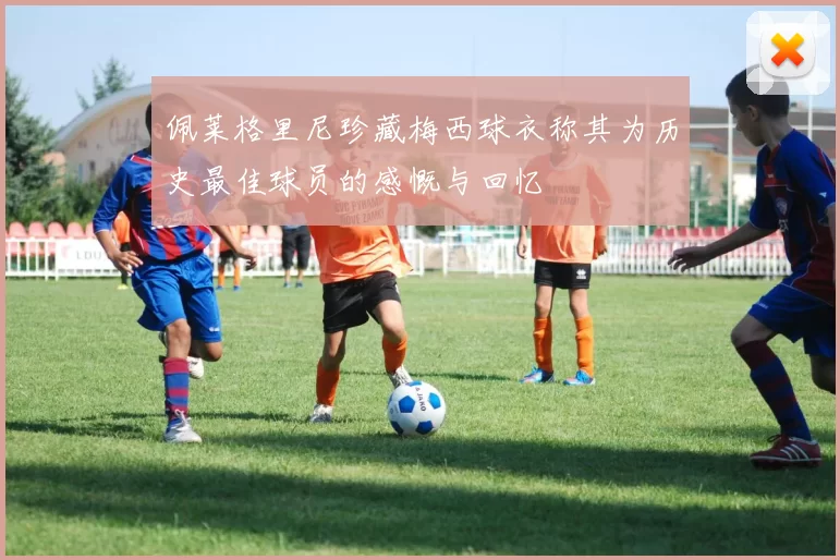 佩莱格里尼珍藏梅西球衣称其为历史最佳球员的感慨与回忆