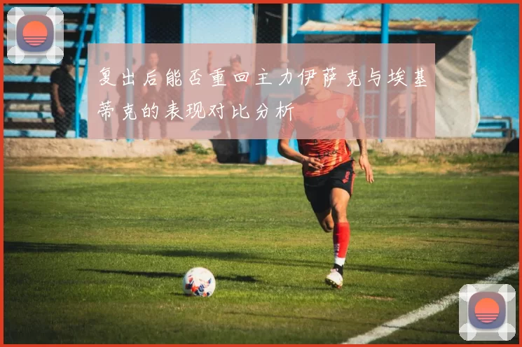 复出后能否重回主力伊萨克与埃基蒂克的表现对比分析