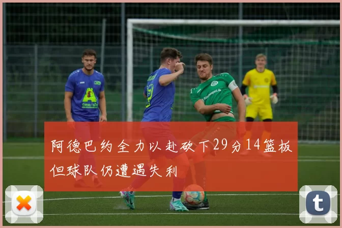 阿德巴约全力以赴砍下29分14篮板但球队仍遭遇失利