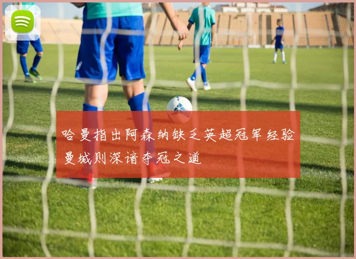 哈曼指出阿森纳缺乏英超冠军经验曼城则深谙夺冠之道