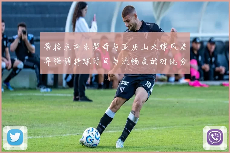 蒂格点评东契奇与亚历山大球风差异强调持球时间与流畅度的对比分析