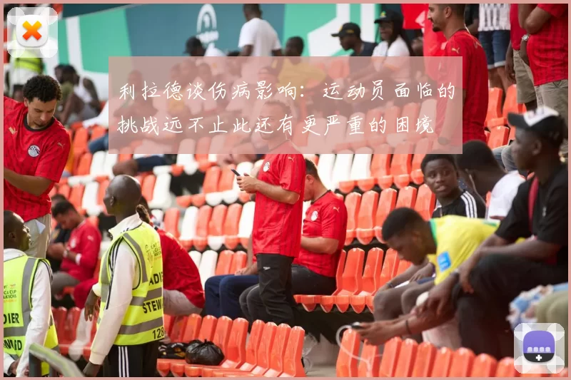 利拉德谈伤病影响：运动员面临的挑战远不止此还有更严重的困境