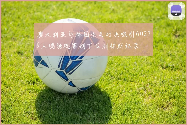 澳大利亚与韩国女足对决吸引60279人现场观赛创下亚洲杯新纪录