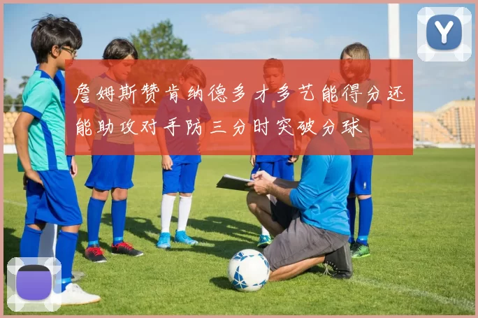 詹姆斯赞肯纳德多才多艺能得分还能助攻对手防三分时突破分球