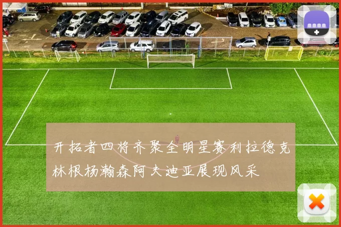 开拓者四将齐聚全明星赛利拉德克林根杨瀚森阿夫迪亚展现风采