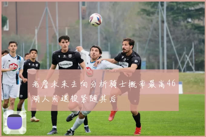 老詹未来去向分析骑士概率最高46湖人或退役紧随其后