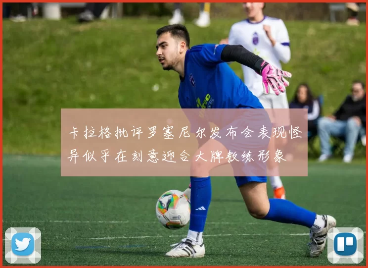 卡拉格批评罗塞尼尔发布会表现怪异似乎在刻意迎合大牌教练形象