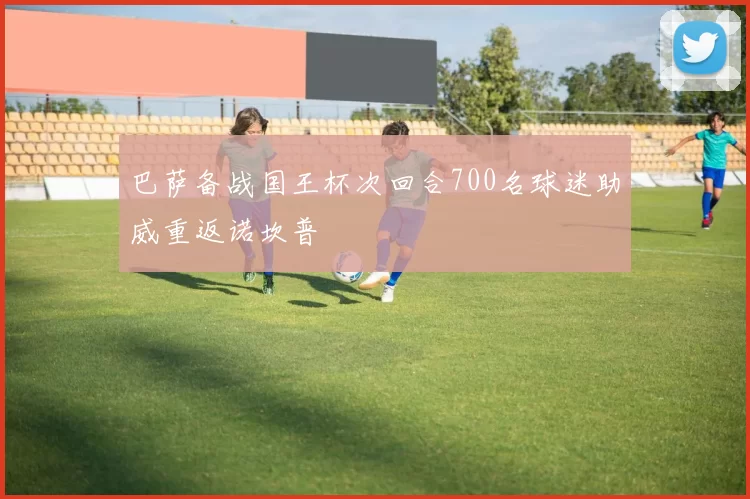 巴萨备战国王杯次回合700名球迷助威重返诺坎普