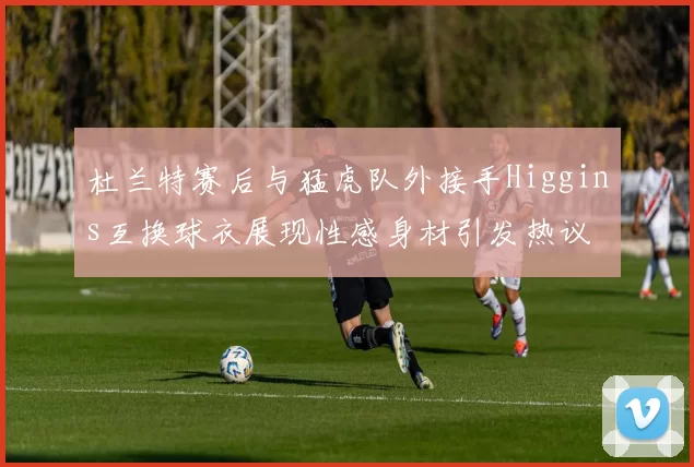 杜兰特赛后与猛虎队外接手Higgins互换球衣展现性感身材引发热议