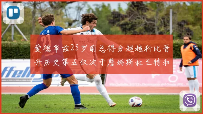 爱德华兹25岁前总得分超越科比晋升历史第五仅次于詹姆斯杜兰特和东契奇