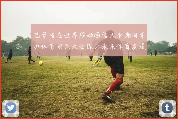 巴萨将在世界移动通信大会期间举办体育明天大会探讨未来体育发展新趋势