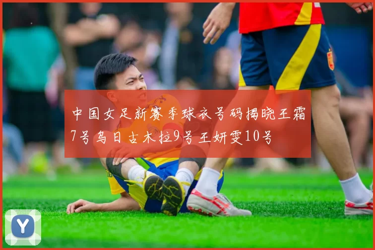 中国女足新赛季球衣号码揭晓王霜7号乌日古木拉9号王妍雯10号