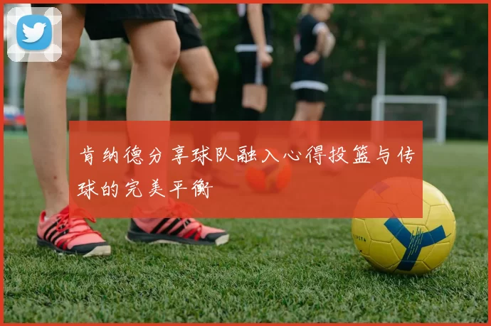 肯纳德分享球队融入心得投篮与传球的完美平衡