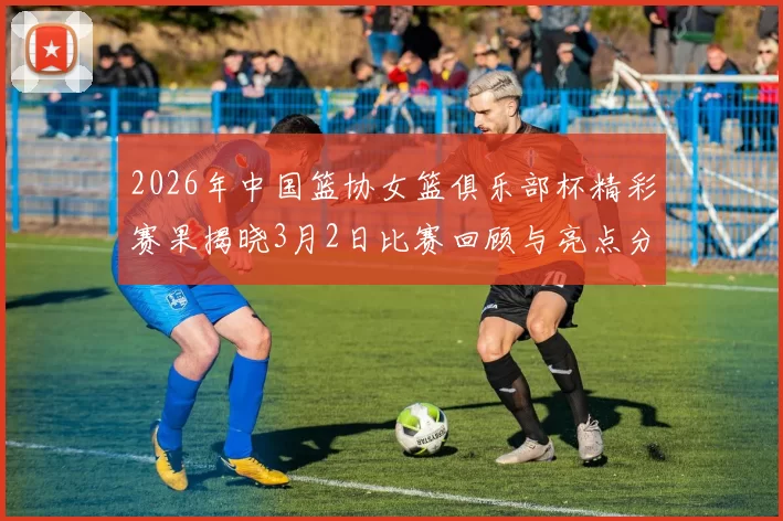 2026年中国篮协女篮俱乐部杯精彩赛果揭晓3月2日比赛回顾与亮点分析