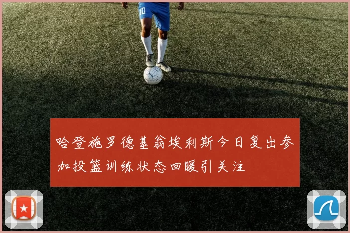 哈登施罗德基翁埃利斯今日复出参加投篮训练状态回暖引关注