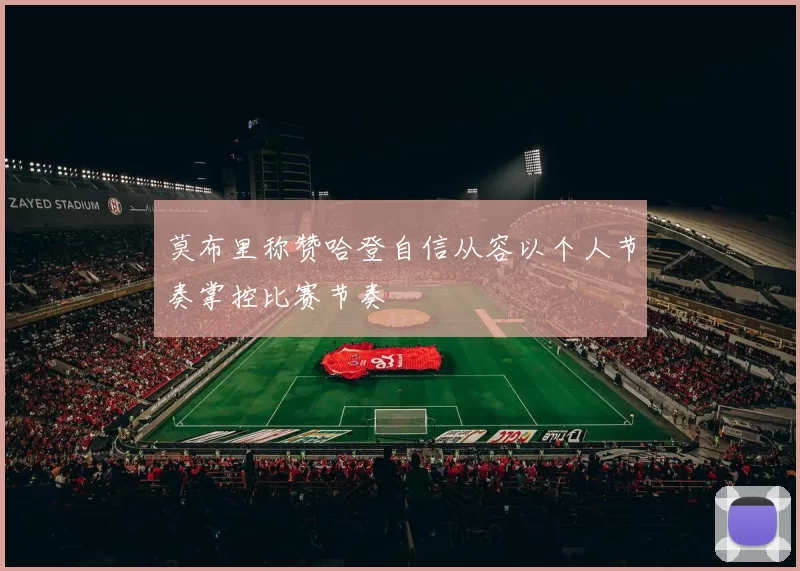 莫布里称赞哈登自信从容以个人节奏掌控比赛节奏