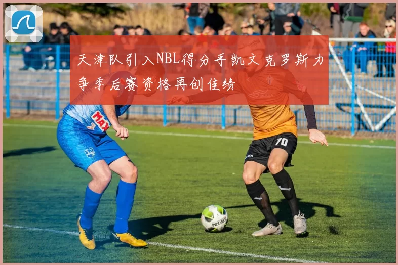 天津队引入NBL得分手凯文克罗斯力争季后赛资格再创佳绩