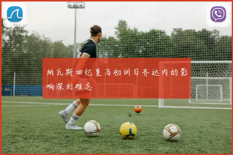 纳瓦斯回忆皇马初训日齐达内的影响深刻难忘
