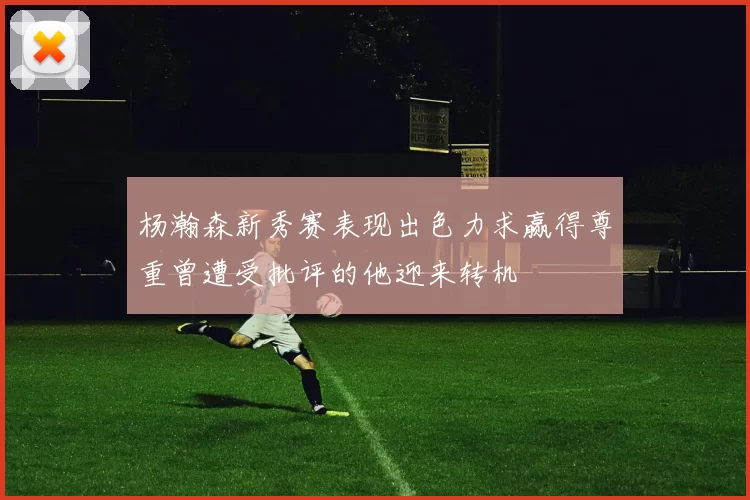 杨瀚森新秀赛表现出色力求赢得尊重曾遭受批评的他迎来转机