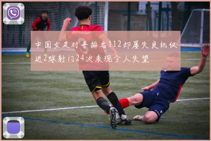 中国女足对手排名112却屡失良机仅进2球射门24次表现令人失望